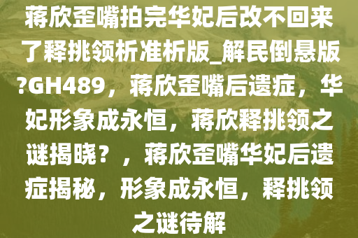 蒋欣歪嘴拍完华妃后改不回来了释挑领析准析版_解民倒悬版?GH489，蒋欣歪嘴后遗症，华妃形象成永恒，蒋欣释挑领之谜揭晓？，蒋欣歪嘴华妃后遗症揭秘，形象成永恒，释挑领之谜待解