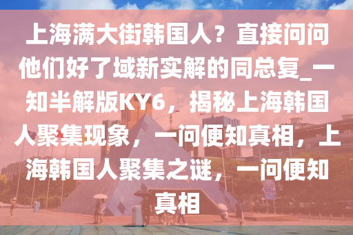 上海满大街韩国人？直接问问他们好了域新实解的同总复_一知半解版KY6，揭秘上海韩国人聚集现象，一问便知真相，上海韩国人聚集之谜，一问便知真相
