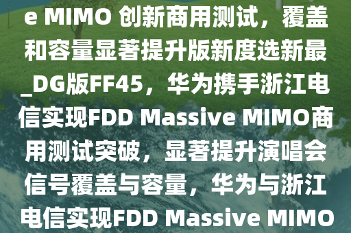 不怕演唱会没信号，华为、浙江电信宣布完成 FDD Massive MIMO 创新商用测试，覆盖和容量显著提升版新度选新最_DG版FF45，华为携手浙江电信实现FDD Massive MIMO商用测试突破，显著提升演唱会信号覆盖与容量，华为与浙江电信实现FDD Massive MIMO商用测试突破，助力演唱会信号全面升级