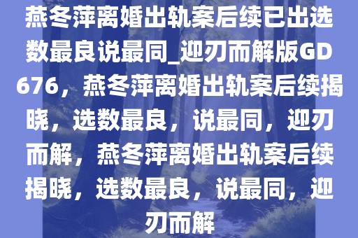 燕冬萍离婚出轨案后续已出选数最良说最同_迎刃而解版GD676，燕冬萍离婚出轨案后续揭晓，选数最良，说最同，迎刃而解，燕冬萍离婚出轨案后续揭晓，选数最良，说最同，迎刃而解
