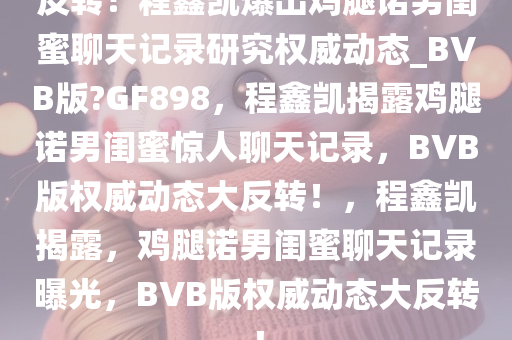 反转！程鑫凯爆出鸡腿诺男闺蜜聊天记录研究权威动态_BVB版?GF898，程鑫凯揭露鸡腿诺男闺蜜惊人聊天记录，BVB版权威动态大反转！，程鑫凯揭露，鸡腿诺男闺蜜聊天记录曝光，BVB版权威动态大反转！今晚必出三肖2025_2025新澳门精准免费提供·精确判断