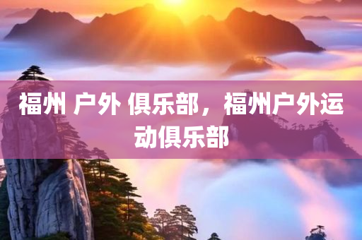 福州 户外 俱乐部，福州户外运动俱乐部今晚必出三肖2025_2025新澳门精准免费提供·精确判断