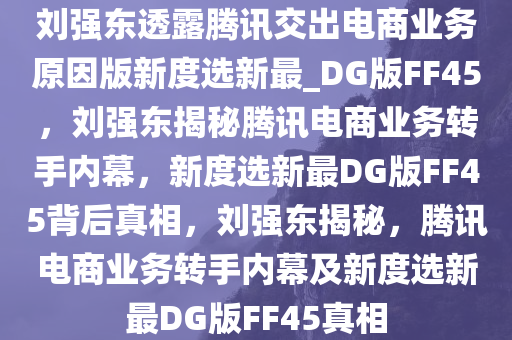 刘强东透露腾讯交出电商业务原因版新度选新最_DG版FF45，刘强东揭秘腾讯电商业务转手内幕，新度选新最DG版FF45背后真相，刘强东揭秘，腾讯电商业务转手内幕及新度选新最DG版FF45真相