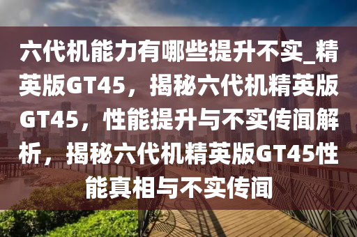 六代机能力有哪些提升不实_精英版GT45，揭秘六代机精英版GT45，性能提升与不实传闻解析，揭秘六代机精英版GT45性能真相与不实传闻