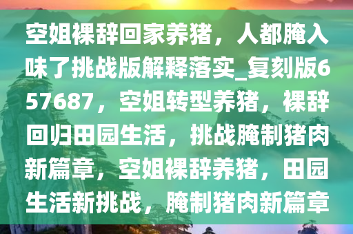 空姐裸辞回家养猪，人都腌入味了挑战版解释落实_复刻版657687，空姐转型养猪，裸辞回归田园生活，挑战腌制猪肉新篇章，空姐裸辞养猪，田园生活新挑战，腌制猪肉新篇章