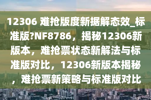 12306 难抢版度新据解态效_标准版?NF8786，揭秘12306新版本，难抢票状态新解法与标准版对比，12306新版本揭秘，难抢票新策略与标准版对比