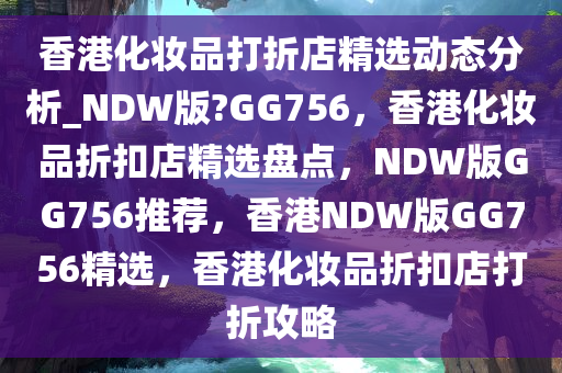 香港化妆品打折店精选动态分析_NDW版?GG756，香港化妆品折扣店精选盘点，NDW版GG756推荐，香港NDW版GG756精选，香港化妆品折扣店打折攻略