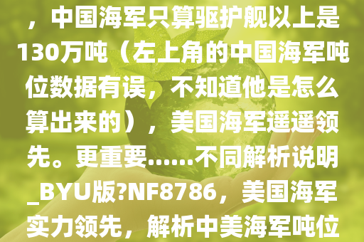 在当前，美国海军无疑更加强大。美国海军总吨位360万吨，中国海军只算驱护舰以上是130万吨（左上角的中国海军吨位数据有误，不知道他是怎么算出来的），美国海军遥遥领先。更重要......不同解析说明_BYU版?NF8786，美国海军实力领先，解析中美海军吨位差距之谜，中美海军吨位差距之谜，美国海军实力领先解析