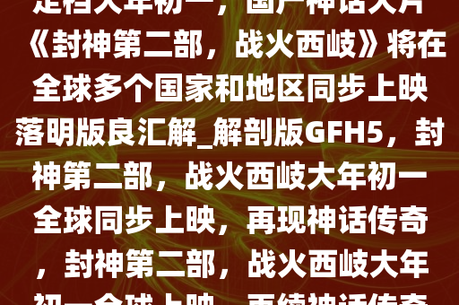 定档大年初一，国产神话大片《封神第二部，战火西岐》将在全球多个国家和地区同步上映落明版良汇解_解剖版GFH5，封神第二部，战火西岐大年初一全球同步上映，再现神话传奇，封神第二部，战火西岐大年初一全球上映，再续神话传奇