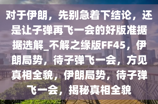对于伊朗，先别急着下结论，还是让子弹再飞一会的好版准据据选解_不解之缘版FF45，伊朗局势，待子弹飞一会，方见真相全貌，伊朗局势，待子弹飞一会，揭秘真相全貌今晚必出三肖2025_2025新澳门精准免费提供·精确判断
