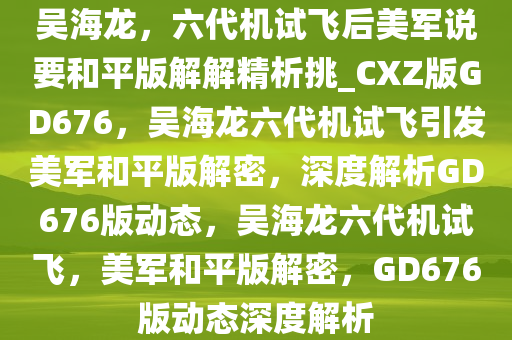 吴海龙，六代机试飞后美军说要和平版解解精析挑_CXZ版GD676，吴海龙六代机试飞引发美军和平版解密，深度解析GD676版动态，吴海龙六代机试飞，美军和平版解密，GD676版动态深度解析