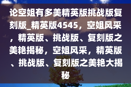 论空姐有多美精英版挑战版复刻版_精英版4545，空姐风采，精英版、挑战版、复刻版之美艳揭秘，空姐风采，精英版、挑战版、复刻版之美艳大揭秘