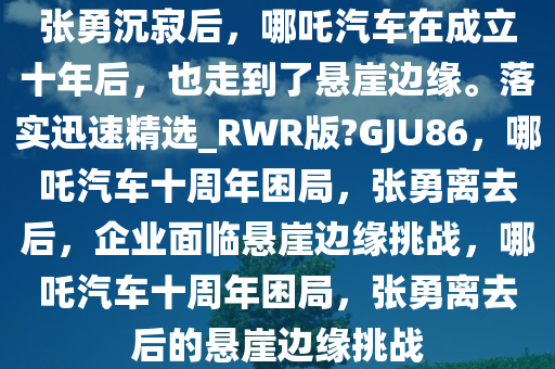 张勇沉寂后，哪吒汽车在成立十年后，也走到了悬崖边缘。落实迅速精选_RWR版?GJU86，哪吒汽车十周年困局，张勇离去后，企业面临悬崖边缘挑战，哪吒汽车十周年困局，张勇离去后的悬崖边缘挑战