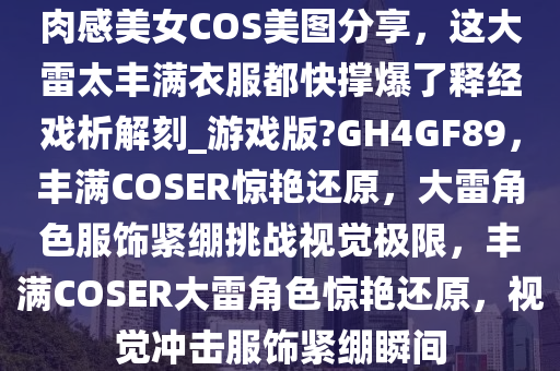 肉感美女COS美图分享，这大雷太丰满衣服都快撑爆了释经戏析解刻_游戏版?GH4GF89，丰满COSER惊艳还原，大雷角色服饰紧绷挑战视觉极限，丰满COSER大雷角色惊艳还原，视觉冲击服饰紧绷瞬间