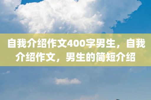 自我介绍作文400字男生，自我介绍今晚必出三肖2025_2025新澳门精准免费提供·精确判断作文，男生的简短介绍