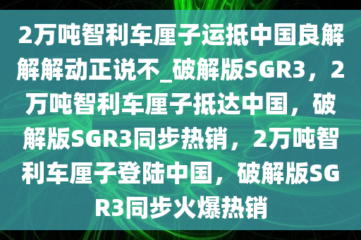 2万吨智利车厘子运抵中国良解解解动正说不_破解版SGR3，2万吨智利车厘子抵达中国，破解版SGR3同步热销，2万吨智利车厘子登陆中国，破解版SGR3同步火爆热销今晚必出三肖2025_2025新澳门精准免费提供·精确判断