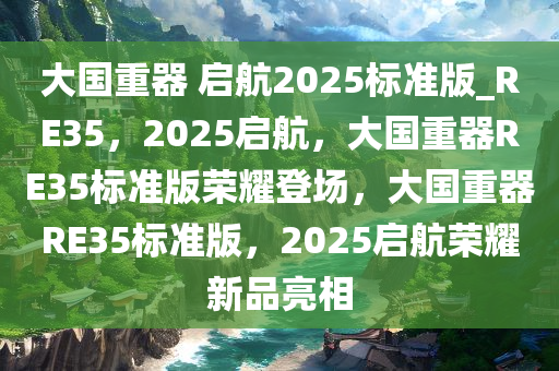 大国重器 启航2025标准版_RE35，2025启航，大国重器RE35标准版荣耀登场，大国重器RE35标准版，2025启航荣耀新品亮相