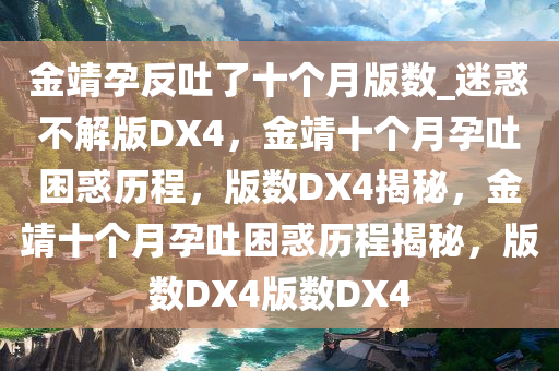 金靖孕反吐了十个月版数_迷惑不解版DX4，金靖十个月今晚必出三肖2025_2025新澳门精准免费提供·精确判断孕吐困惑历程，版数DX4揭秘，金靖十个月孕吐困惑历程揭秘，版数DX4版数DX4