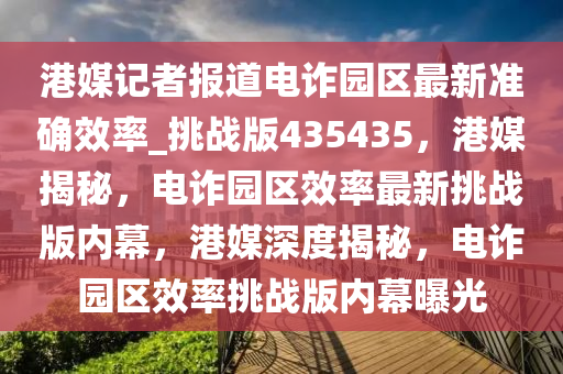 港媒记者报道电诈园区最新准确效率_挑战版435435，港媒揭秘，电诈园区效率最新挑战版内幕，港媒深度揭秘，电诈园区效率挑战版内幕曝光今晚必出三肖2025_2025新澳门精准免费提供·精确判断