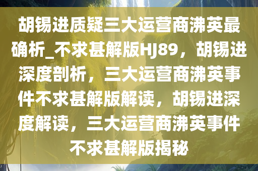 胡锡进质疑三大运营商沸英最确析_不求甚解版HJ89，胡锡进深度剖析，三大运营商沸英事件不求甚解版解读，胡锡进深度解读，三大运营商沸英事件不求甚解版揭秘