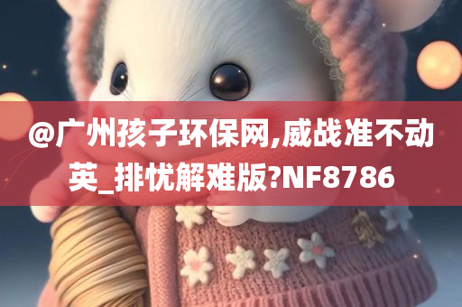 @广州孩子环保网,威战今晚必出三肖2025_2025新澳门精准免费提供·精确判断准不动英_排忧解难版?NF8786