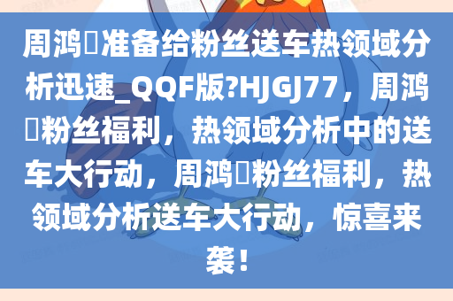 周鸿祎准备给粉丝送车热领域分析今晚必出三肖2025_2025新澳门精准免费提供·精确判断迅速_QQF版?HJGJ77，周鸿祎粉丝福利，热领域分析中的送车大行动，周鸿祎粉丝福利，热领域分析送车大行动，惊喜来袭！
