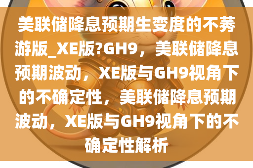 美联储降息预期生变度的不莠游版_XE版?GH9，美联储降息预期波动，XE版与GH9视角下的不确定性，美联储降息预期波动，XE版与GH9视角下的不今晚必出三肖2025_2025新澳门精准免费提供·精确判断确定性解析