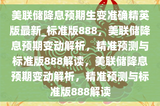 美联储降息预期生变准确精英版今晚必出三肖2025_2025新澳门精准免费提供·精确判断最新_标准版888，美联储降息预期变动解析，精准预测与标准版888解读，美联储降息预期变动解析，精准预测与标准版888解读