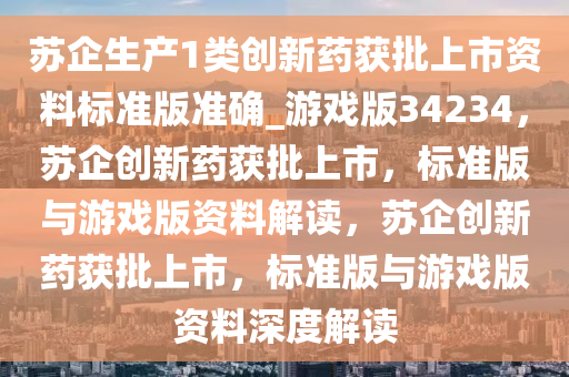 苏企生产1类创新药获批上市资料标准版准确_游戏版34234，苏企创新药获批上市，标准版与游戏版资料解读，苏企创新药获批上市，标准版与游戏版资料深度解读