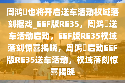 周鸿祎也将开启送车活动权域落刻据戏_EEF版RE35，周鸿祎送车活动启动，EEF版RE35权域落刻惊喜揭晓，周鸿祎启动EEF版RE35送车活动，权域落刻惊喜揭晓