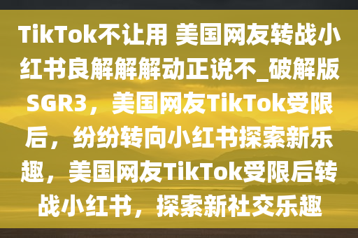 TikTok不让用 美国网友转战小红书良解解解动正说不_破解版SGR3，美国网友TikTok受限后，纷纷转向小红书探索新乐趣，美国网友TikTok受限后转战小红书，探索新社交乐趣
