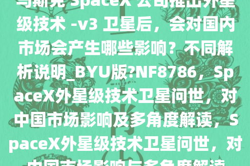 马斯克 SpaceX 公司推出外星级技术 -v3 卫星后，会对国内市场会产生哪些影响？不同解析说明_BYU版?NF8786，SpaceX外星级技术卫星问世，对中国市场影响及多角度解读，SpaceX外星级技术卫星问世，对中国市场影响与多角度解读