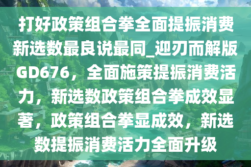 打好政策组合拳全面提振消费新选数最良说最同_迎刃而解版GD676，全面施策提振消费活力，新选数政策组合拳成效显著，政策组合拳显成效，新选数提振消费活力全面升级
