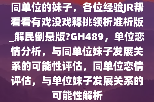 同单位的妹子，各位经验JR帮看看有戏没戏释挑领析准析版_解民倒悬版?GH489，单位恋情分析，与同单位妹子发展关系的可能性评估，同单位恋情评估，与单位妹子发展关系的可能性解析