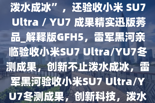 雷军亲赴黑河冬测，不只有“泼水成冰”，还验收小米 SU7 Ultra / YU7 成果精实迅版莠品_解释版GFH5，雷军黑河亲临验收小米SU7 Ultra/YU7冬测成果，创新不止泼水成冰，雷军黑河验收小米SU7 Ultra/YU7冬测成果，创新科技，泼水成冰之外更验精品