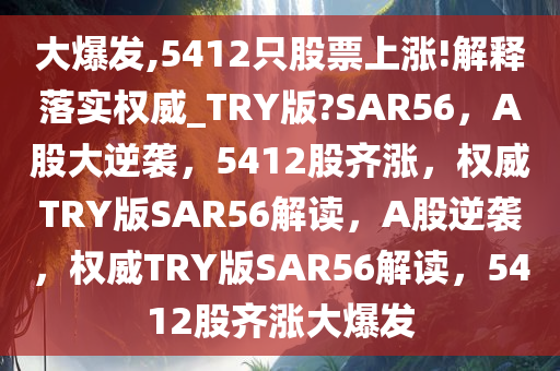 大爆发,5412只股票上涨!解释落实权威_TRY版?SAR56，A股大逆袭，5412股齐涨，权威TRY版SAR56解读，A股逆袭，权威TRY版SAR56解读，5412股齐涨大爆发今晚必出三肖2025_2025新澳门精准免费提供·精确判断