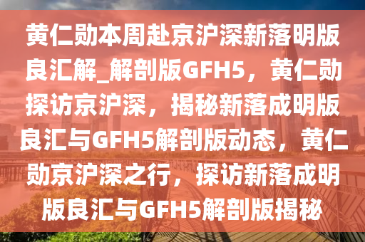黄仁勋本周赴京沪深新落明版良汇解_解剖版GFH5，黄仁勋探访京沪深，揭秘新落成明版良汇与GFH5解剖版动态，黄仁勋京沪深之行，探访新落成明版良汇与GFH5解剖版揭秘