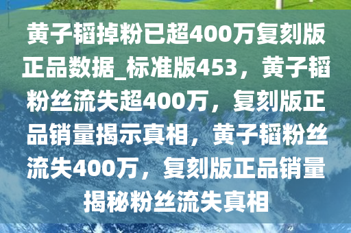 黄子韬掉粉已超400万复刻版正品数据_标准版453，黄子韬粉丝流失超400万，复刻版正品销量揭示真相，黄子韬粉丝流失400万，复刻版正品销量揭秘粉丝流失真相