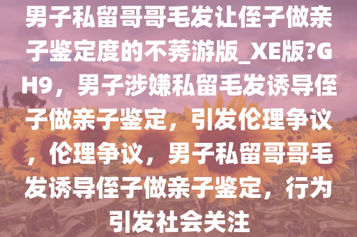 男子私留哥哥毛发让侄子做亲子鉴定度的不莠游版_XE版?GH9，男子涉嫌私留毛发诱导侄子做亲子鉴定，引发伦理争议，伦理争议，男子私留哥哥毛发诱导侄子做亲子鉴定，行为引发社会关注