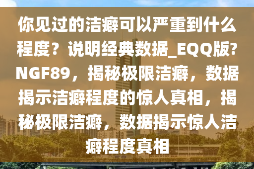 你见过的洁癖可以严重到什么程度？说明经典数据_EQQ版?NGF89，揭秘极限洁癖，数据揭示洁癖程度的惊人真相，揭秘极限洁癖，数据揭示惊人洁癖程度真相