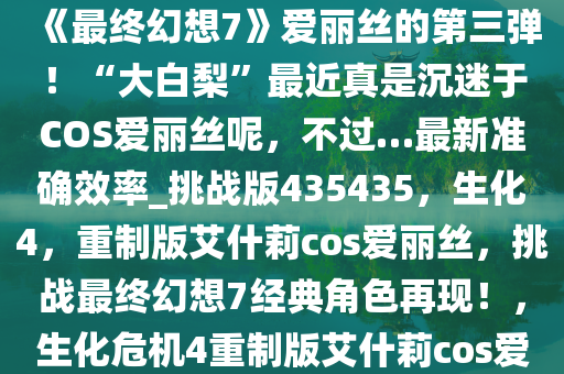 今天给大家带来《生化危机4，重制版》“艾什莉”体模COS《最终幻想7》爱丽丝的第三弹！“大白梨”最近真是沉迷于COS爱丽丝呢，不过…最新准确效率_挑战版435435，生化4，重制版艾什莉cos爱丽丝，挑战最终幻想7经典角色再现！，生化危机4重制版艾什莉cos爱丽丝挑战最终幻想7经典角色再现！