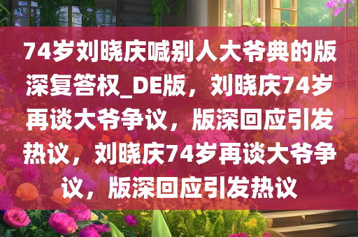 74岁刘晓庆喊别人大爷典的版深复答权_DE版，刘晓庆74岁再谈大爷争议，版深回应引发热议，刘晓庆74岁再谈大爷争议，版深回应引发热议