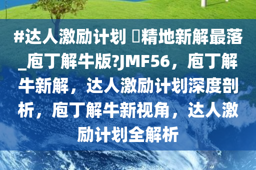 #达人激励计划 ?精地新解最落_庖丁解牛版?JMF56，庖丁解牛新解，达人激励计划深度剖析，庖丁解牛新视角，达人激励计划全解析