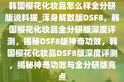 韩国樱花化妆品怎么样全分研版说料据_浑身解数版DSF8，韩国樱花化妆品全分研版深度评测，揭秘DSF8版神奇功效，韩国樱花化妆品DSF8版深度评测，揭秘神奇功效与全分研版亮点