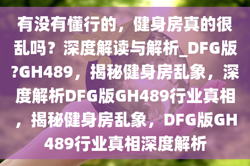 有没有懂行的，健身房真的很乱吗？深度解读与解析_DFG版?GH489，揭秘健身房乱象，深度解析DFG版GH489行业真相，揭秘健身房乱象，DFG版GH489行业真相深度解析