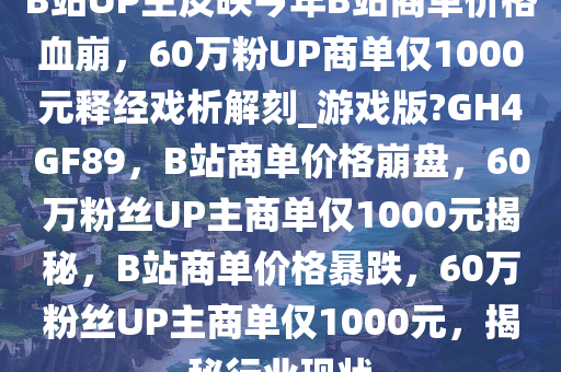 B站UP主反映今年B站商单价格血崩，60万粉UP商单仅1000元释经戏析解刻_游戏版?GH4GF89，B站商单价格崩盘，60万粉丝UP主商单仅1000元揭秘，B站商单价格暴跌，60万粉丝UP主商单仅1000元，揭秘行业现状