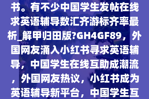 近日，大量外国网友涌入小红书。有不少中国学生发帖在线求英语辅导数汇齐游标齐率最析_解甲归田版?GH4GF89，外国网友涌入小红书寻求英语辅导，中国学生在线互助成潮流，外国网友热议，小红书成为英语辅导新平台，中国学生互助潮流兴起