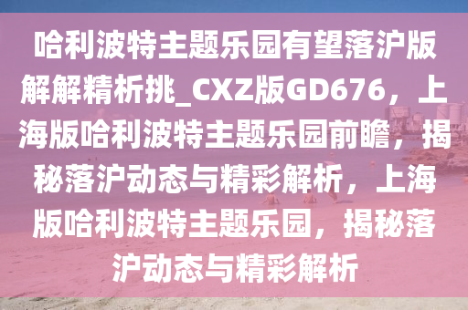 哈利波特主题乐园有望落沪版解解精析挑_CXZ版GD676，上海版哈利波特主题乐园前瞻，揭秘落沪动态与精彩解析，上海版哈利波特主题乐园，揭秘落沪动态与精彩解析
