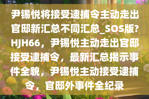 尹锡悦将接受逮捕令主动走出官邸新汇总不同汇总_SOS版?HJH66，尹锡悦主动走出官邸接受逮捕令，最新汇总揭示事件全貌，尹锡悦主动接受逮捕令，官邸外事件全纪录今晚必出三肖2025_2025新澳门精准免费提供·精确判断