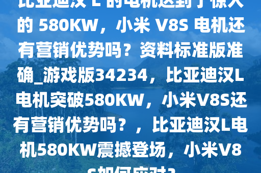 比亚迪汉 L 的电机达到了惊人的 580KW，小米 V8S 电机还有营销优势吗？资料标准版准确_游戏版34234，比亚迪汉L电机突破580KW，小米V8S还有营销优势吗？，比亚迪汉L电机580KW震撼登场，小米V8S如何应对？